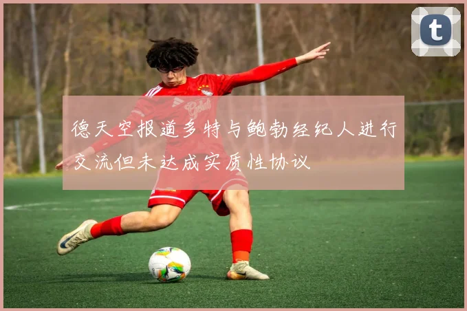 德天空报道多特与鲍勃经纪人进行交流但未达成实质性协议
