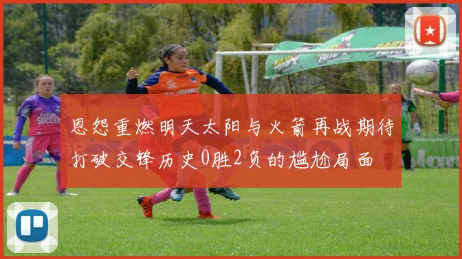 恩怨重燃明天太阳与火箭再战期待打破交锋历史0胜2负的尴尬局面