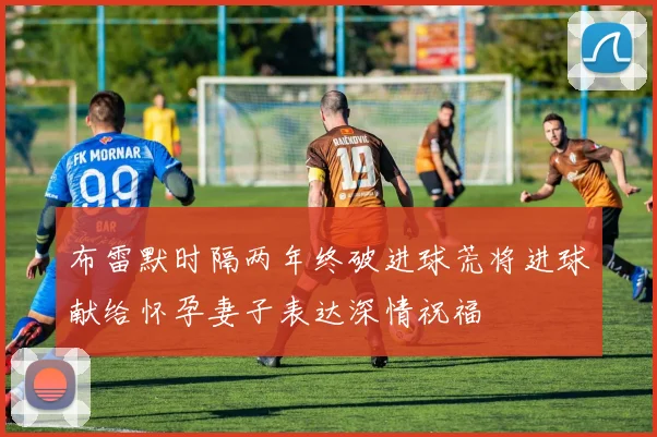 布雷默时隔两年终破进球荒将进球献给怀孕妻子表达深情祝福