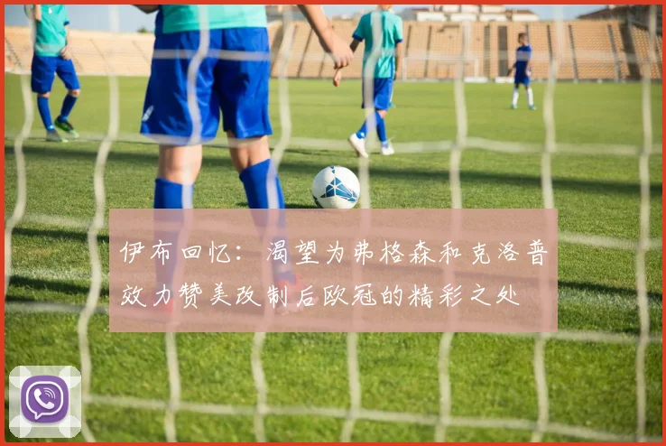伊布回忆：渴望为弗格森和克洛普效力赞美改制后欧冠的精彩之处
