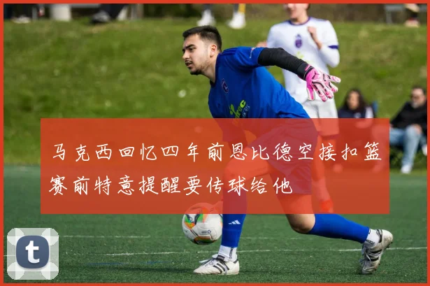 马克西回忆四年前恩比德空接扣篮赛前特意提醒要传球给他