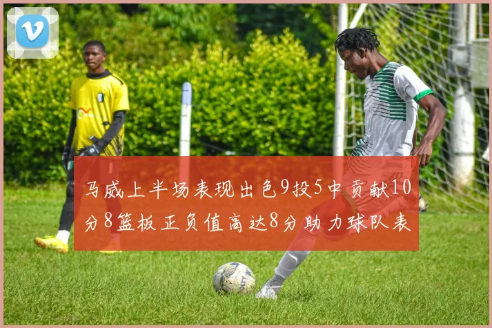 马威上半场表现出色9投5中贡献10分8篮板正负值高达8分助力球队表现