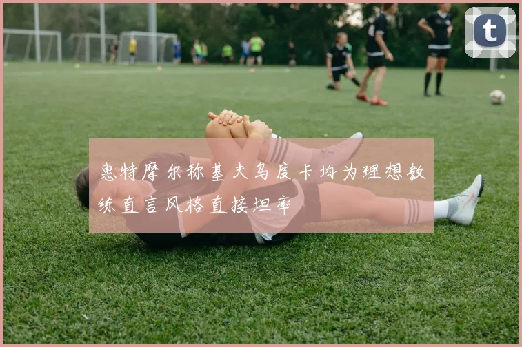 惠特摩尔称基夫乌度卡均为理想教练直言风格直接坦率
