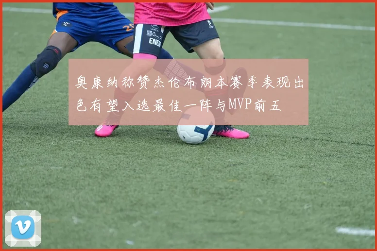 奥康纳称赞杰伦布朗本赛季表现出色有望入选最佳一阵与MVP前五
