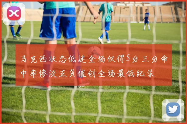 马克西状态低迷全场仅得5分三分命中率惨淡正负值创全场最低纪录