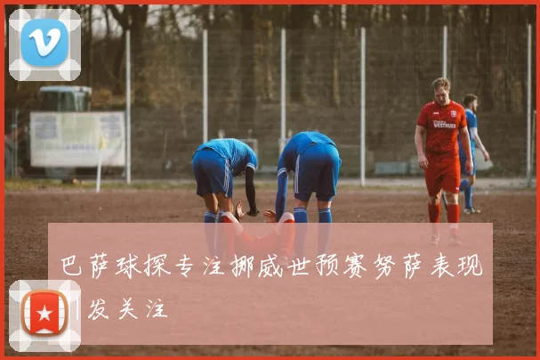 巴萨球探专注挪威世预赛努萨表现引发关注