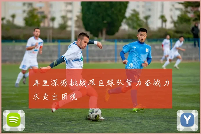 库里深感挑战艰巨球队努力奋战力求走出困境