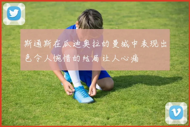 斯通斯在瓜迪奥拉的曼城中表现出色令人惋惜的结局让人心痛