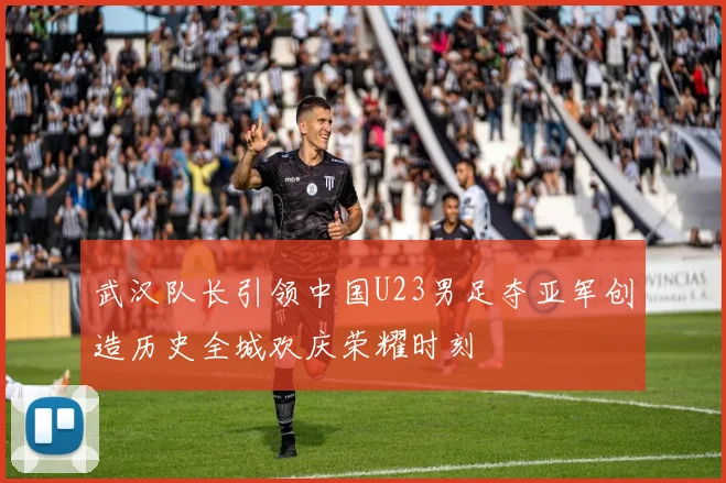 武汉队长引领中国U23男足夺亚军创造历史全城欢庆荣耀时刻