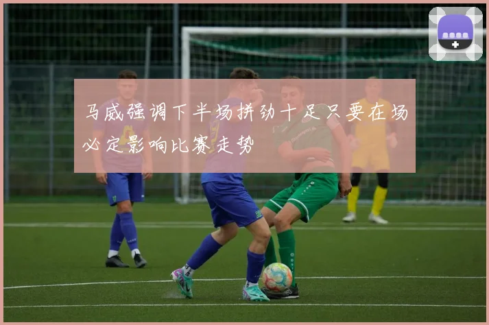 马威强调下半场拼劲十足只要在场必定影响比赛走势
