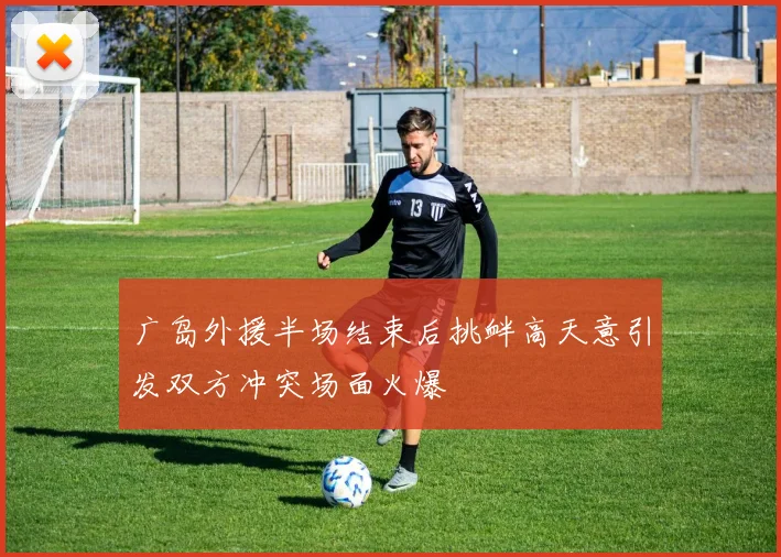 广岛外援半场结束后挑衅高天意引发双方冲突场面火爆