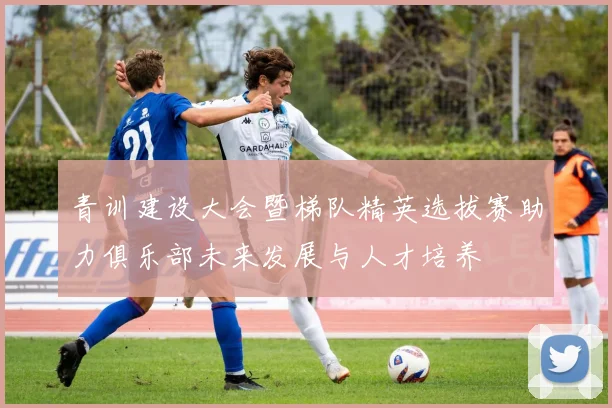 青训建设大会暨梯队精英选拔赛助力俱乐部未来发展与人才培养