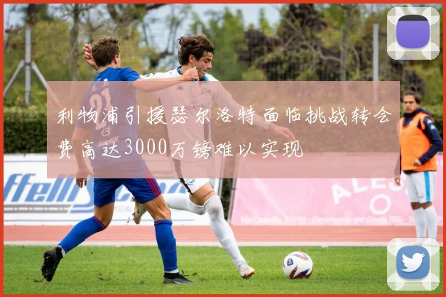 利物浦引援瑟尔洛特面临挑战转会费高达3000万镑难以实现