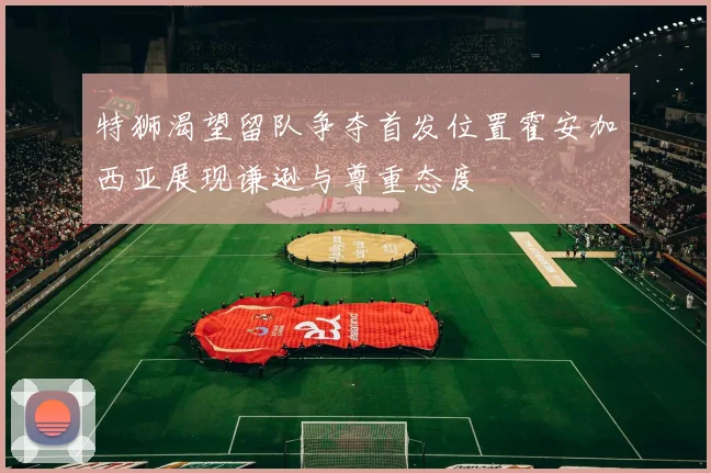 特狮渴望留队争夺首发位置霍安加西亚展现谦逊与尊重态度