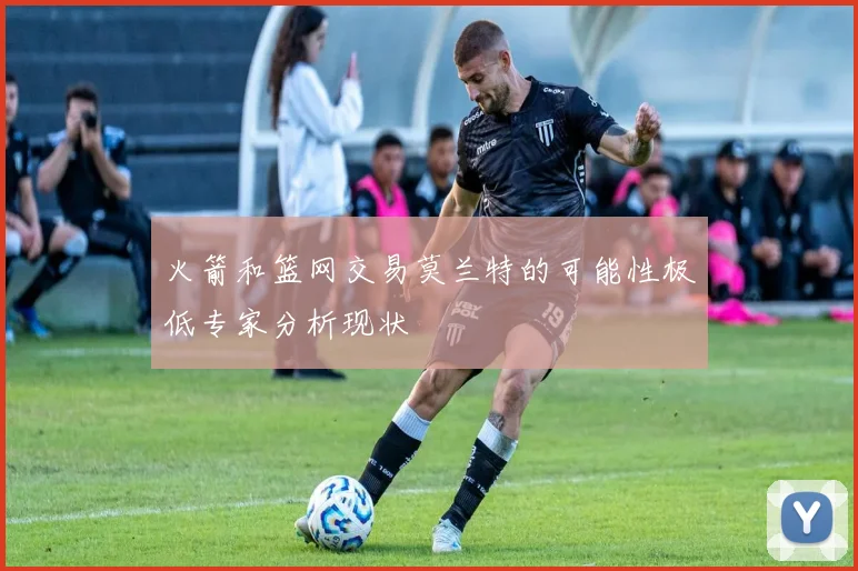 火箭和篮网交易莫兰特的可能性极低专家分析现状