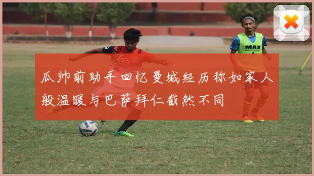 瓜帅前助手回忆曼城经历称如家人般温暖与巴萨拜仁截然不同