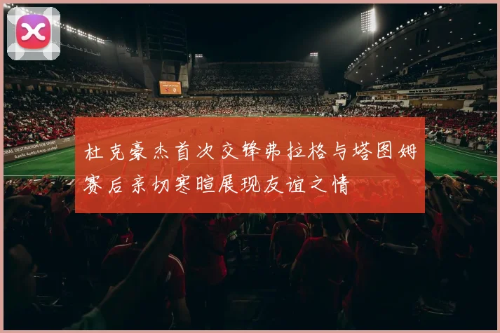 杜克豪杰首次交锋弗拉格与塔图姆赛后亲切寒暄展现友谊之情