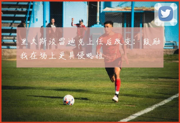 里夫斯谈雷迪克上任后改变：鼓励我在场上更具侵略性