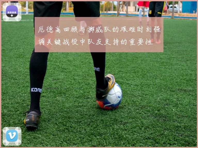 厄德高回顾与挪威队的艰难时刻强调关键战役中队友支持的重要性