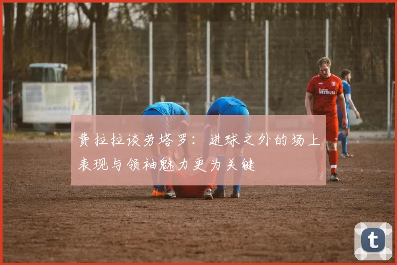 费拉拉谈劳塔罗：进球之外的场上表现与领袖魅力更为关键