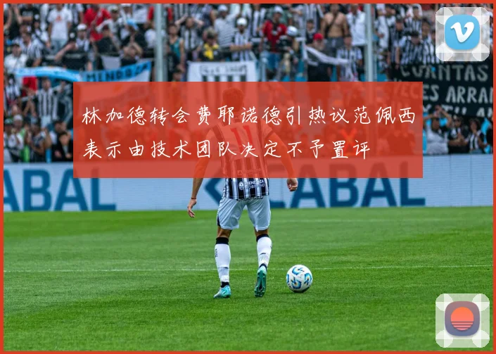 林加德转会费耶诺德引热议范佩西表示由技术团队决定不予置评