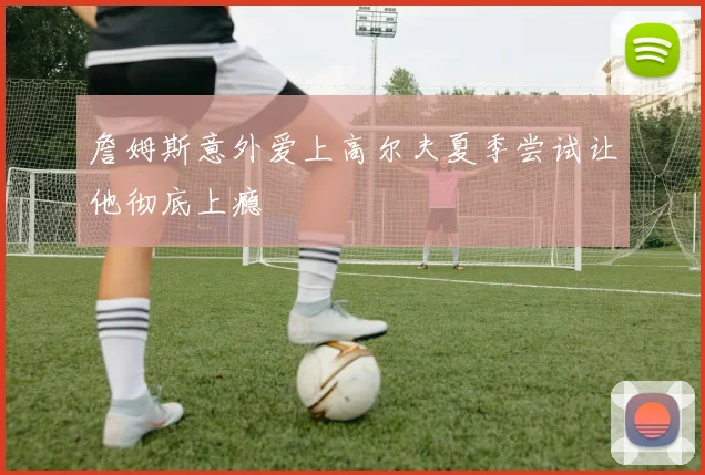 詹姆斯意外爱上高尔夫夏季尝试让他彻底上瘾