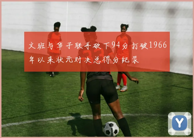 文班与华子联手砍下94分打破1966年以来状元对决总得分纪录