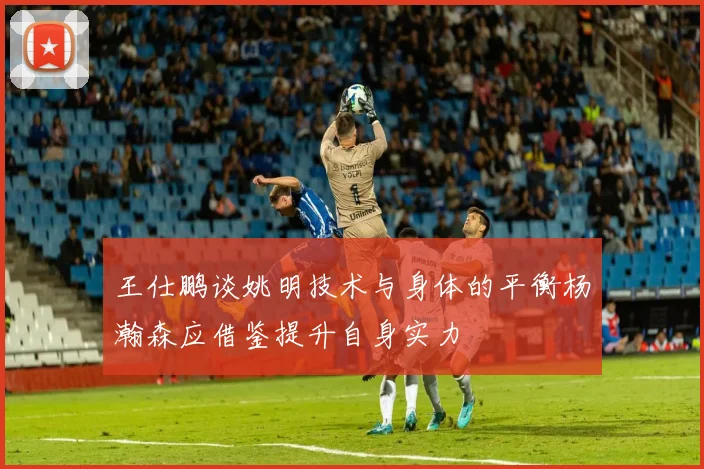 王仕鹏谈姚明技术与身体的平衡杨瀚森应借鉴提升自身实力