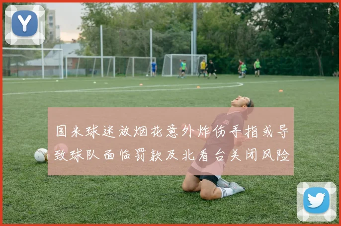 国米球迷放烟花意外炸伤手指或导致球队面临罚款及北看台关闭风险