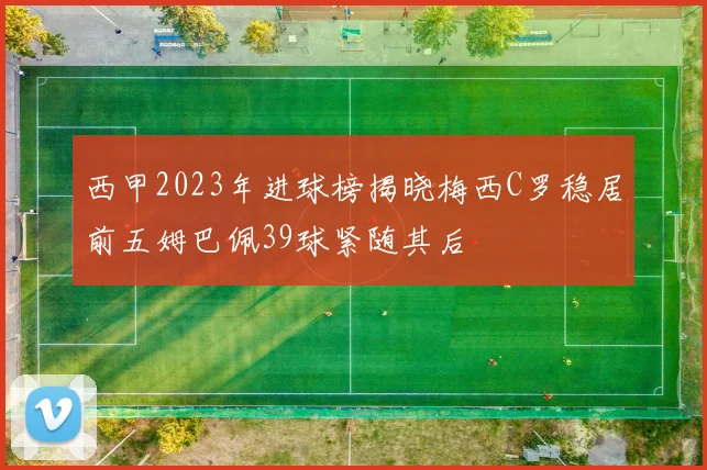 西甲2023年进球榜揭晓梅西C罗稳居前五姆巴佩39球紧随其后