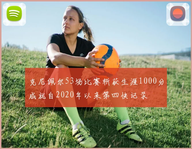 克尼佩尔53场比赛斩获生涯1000分成就自2020年以来第四快记录