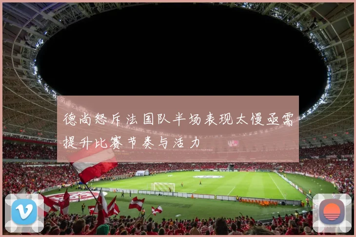 德尚怒斥法国队半场表现太慢亟需提升比赛节奏与活力