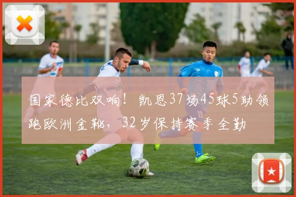 国家德比双响！凯恩37场45球5助领跑欧洲金靴，32岁保持赛季全勤