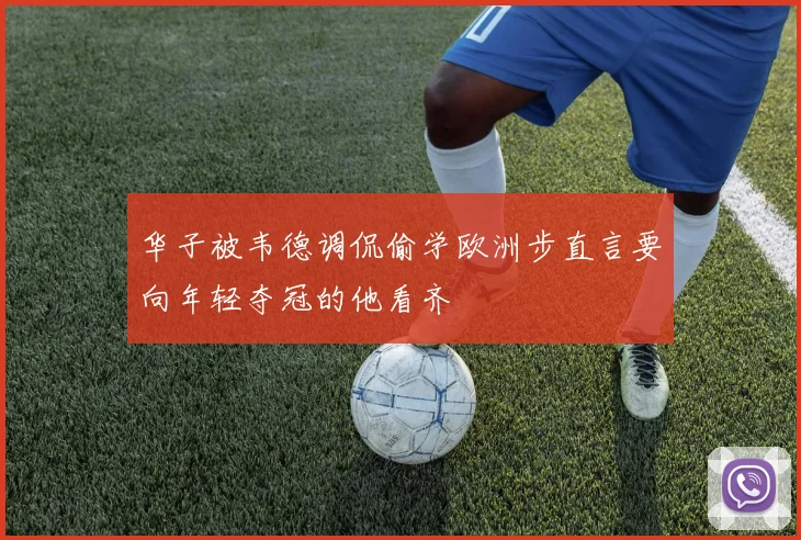 华子被韦德调侃偷学欧洲步直言要向年轻夺冠的他看齐