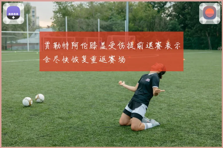 贾勒特阿伦膝盖受伤提前退赛表示会尽快恢复重返赛场