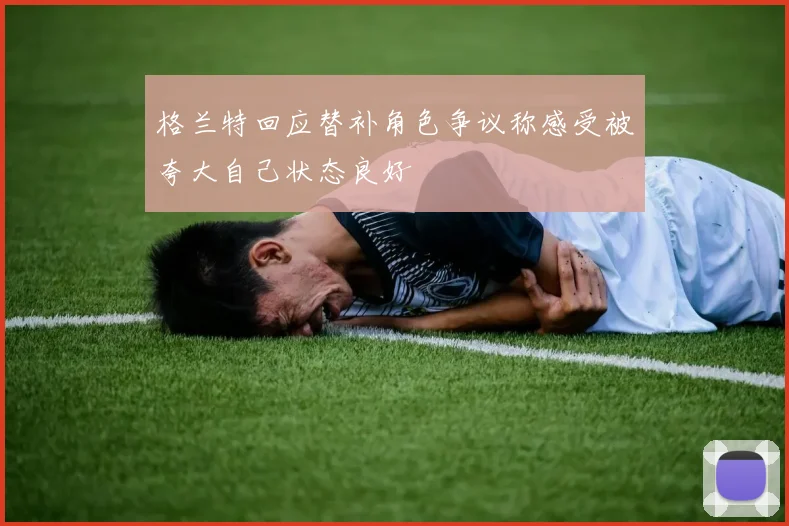 格兰特回应替补角色争议称感受被夸大自己状态良好
