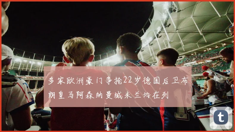 多家欧洲豪门争抢22岁德国后卫布朗皇马阿森纳曼城米兰均在列
