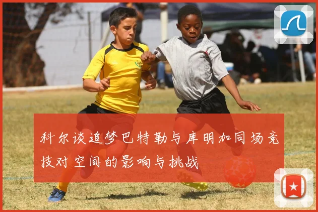科尔谈追梦巴特勒与库明加同场竞技对空间的影响与挑战