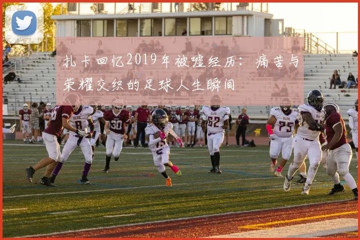 扎卡回忆2019年被嘘经历：痛苦与荣耀交织的足球人生瞬间